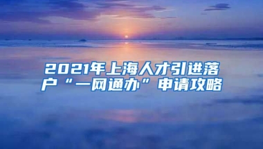 2021年上海人才引進(jìn)落戶“一網(wǎng)通辦”申請攻略