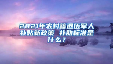 2021年農(nóng)村籍退伍軍人補貼新政策 補助標準是什么？