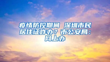 疫情防控期間 深圳市民居住證咋辦？市公安局：網(wǎng)上辦