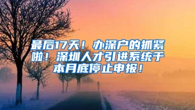 最后17天！辦深戶的抓緊啦！深圳人才引進系統(tǒng)于本月底停止申報！