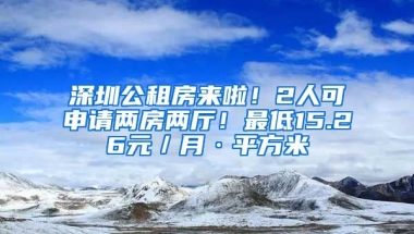 深圳公租房來啦！2人可申請兩房兩廳！最低15.26元／月·平方米