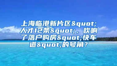 上海臨港新片區(qū)"人才12條"，吹響了落戶購房"快車道"的號(hào)角？