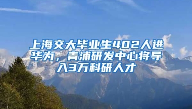 上海交大畢業(yè)生402人進(jìn)華為，青浦研發(fā)中心將導(dǎo)入3萬科研人才