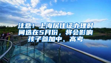 注意！上海居住證辦理時間選在5月份，將會影響孩子參加中、高考