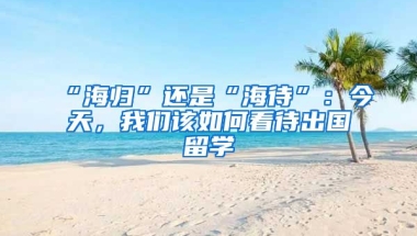 “海歸”還是“海待”：今天，我們該如何看待出國留學(xué)