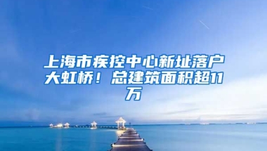 上海市疾控中心新址落戶大虹橋！總建筑面積超11萬㎡