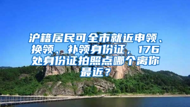 滬籍居民可全市就近申領、換領、補領身份證，176處身份證拍照點哪個離你最近？