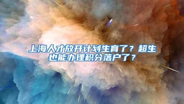 上海人才放開計(jì)劃生育了？超生也能辦理積分落戶了？