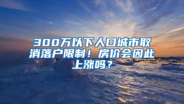 300萬以下人口城市取消落戶限制！房價(jià)會因此上漲嗎？