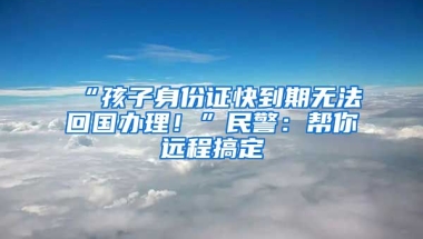 “孩子身份證快到期無(wú)法回國(guó)辦理！”民警：幫你遠(yuǎn)程搞定