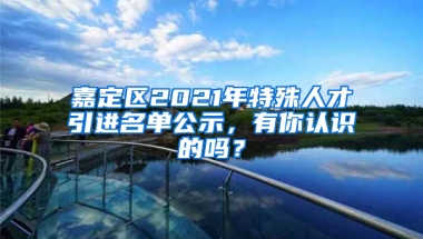 嘉定區(qū)2021年特殊人才引進名單公示，有你認識的嗎？