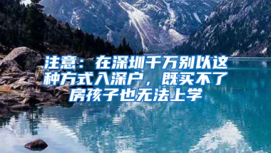 注意：在深圳千萬別以這種方式入深戶，既買不了房孩子也無法上學(xué)