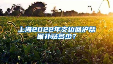 上海2022年支邊回滬幫困補(bǔ)貼多少？