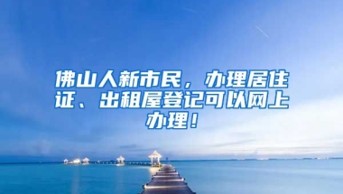 佛山人新市民，辦理居住證、出租屋登記可以網(wǎng)上辦理！