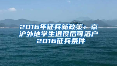 2016年征兵新政策：京滬外地學(xué)生退役后可落戶 2016征兵條件