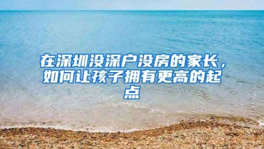 在深圳沒深戶沒房的家長(zhǎng)，如何讓孩子擁有更高的起點(diǎn)