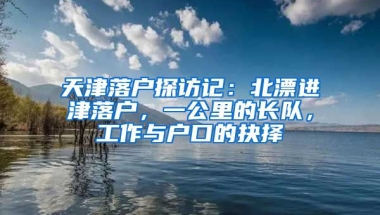 天津落戶探訪記：北漂進津落戶，一公里的長隊，工作與戶口的抉擇