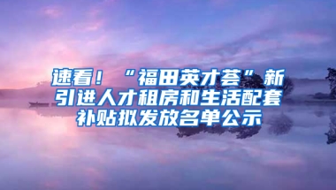 速看！“福田英才薈”新引進人才租房和生活配套補貼擬發(fā)放名單公示