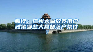 解讀：廣州大幅放寬落戶政策哪些人具備落戶條件？