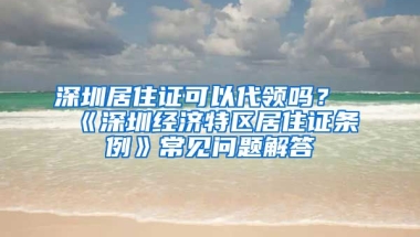 深圳居住證可以代領(lǐng)嗎？《深圳經(jīng)濟(jì)特區(qū)居住證條例》常見問題解答