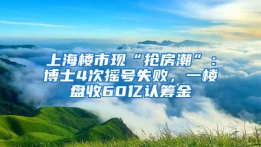 上海樓市現(xiàn)“搶房潮”：博士4次搖號(hào)失敗，一樓盤收60億認(rèn)籌金