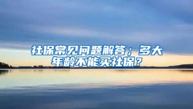 社保常見問題解答；多大年齡不能買社保？