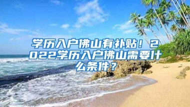 學(xué)歷入戶佛山有補(bǔ)貼！2022學(xué)歷入戶佛山需要什么條件？