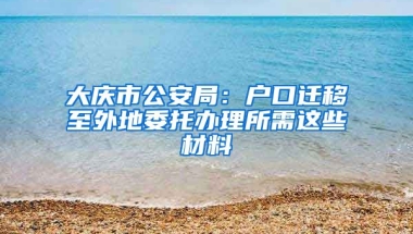 大慶市公安局：戶口遷移至外地委托辦理所需這些材料