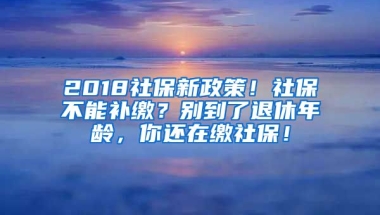 2018社保新政策！社保不能補繳？別到了退休年齡，你還在繳社保！