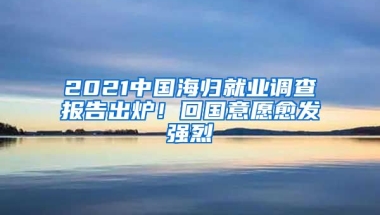 2021中國海歸就業(yè)調(diào)查報告出爐！回國意愿愈發(fā)強(qiáng)烈