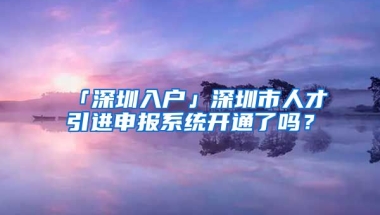 「深圳入戶」深圳市人才引進申報系統(tǒng)開通了嗎？