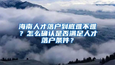 海南人才落戶到底難不難？怎么確認(rèn)是否滿足人才落戶條件？