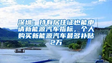 深圳：持有居住證也能申請新能源汽車指標，個人購買新能源汽車最多補貼2萬