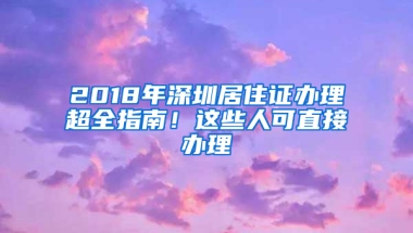 2018年深圳居住證辦理超全指南！這些人可直接辦理