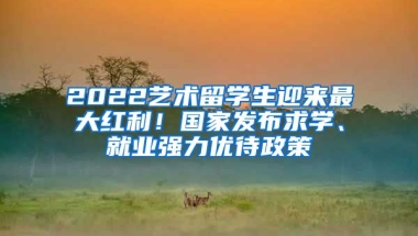 2022藝術(shù)留學(xué)生迎來最大紅利！國(guó)家發(fā)布求學(xué)、就業(yè)強(qiáng)力優(yōu)待政策