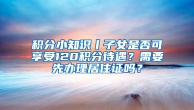 積分小知識丨子女是否可享受120積分待遇？需要先辦理居住證嗎？