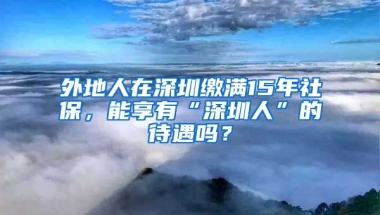 外地人在深圳繳滿15年社保，能享有“深圳人”的待遇嗎？