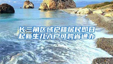 長三角區(qū)域戶籍居民即日起新生兒入戶可跨省通辦