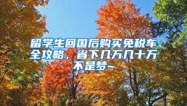 留學生回國后購買免稅車全攻略，省下幾萬幾十萬不是夢~