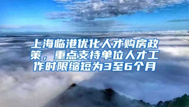 上海臨港優(yōu)化人才購(gòu)房政策，重點(diǎn)支持單位人才工作時(shí)限縮短為3至6個(gè)月