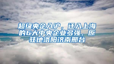 超級(jí)央企入滬，遷入上海的6大中央企業(yè)多強(qiáng)，原駐地洛陽(yáng)濟(jì)南邢臺(tái)