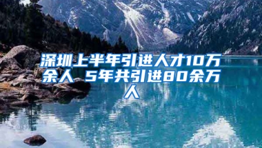 深圳上半年引進人才10萬余人 5年共引進80余萬人