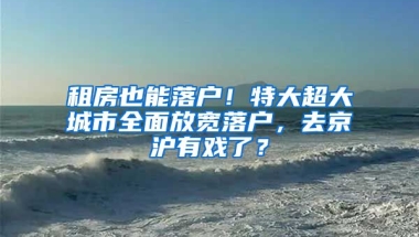 租房也能落戶！特大超大城市全面放寬落戶，去京滬有戲了？