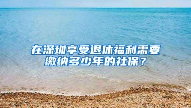 在深圳享受退休福利需要繳納多少年的社保？