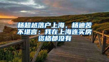 楊超越落戶上海，楊迪苦不堪言：我在上海連買房資格都沒有