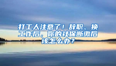 打工人注意了！辭職、換工作后，你的社保斷繳后該怎么辦？