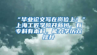 “畢業(yè)論文寫在崗位上！”上海工匠學院開新班，有?？朴斜究?，能力學歷雙提升