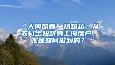 “人間錦鯉”楊超越，從農(nóng)村土妞躋身上海落戶，她是如何做到的？