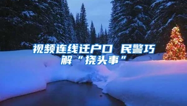 視頻連線遷戶口 民警巧解“撓頭事”