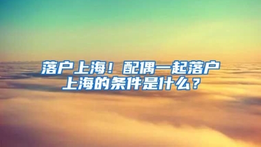 落戶上海！配偶一起落戶上海的條件是什么？